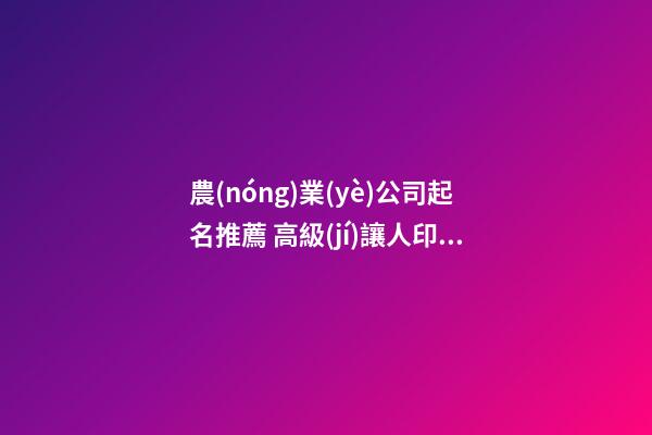 農(nóng)業(yè)公司起名推薦 高級(jí)讓人印象深刻的企業(yè)名,起名之家-第1張-公司起名-玄機(jī)派